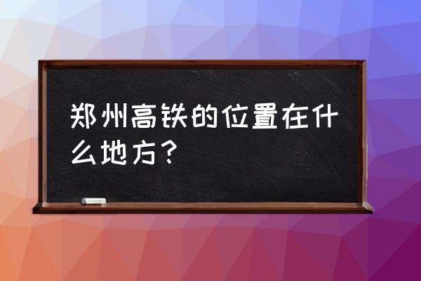 郑合高铁有多少站 郑州高铁的位置在什么地方？