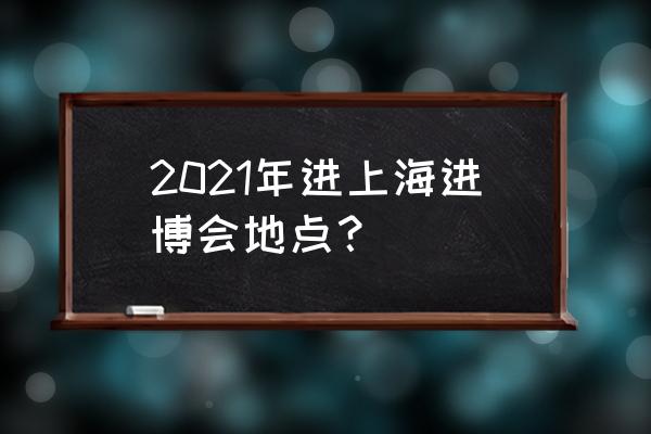 上海进博会在哪里举办 2021年进上海进博会地点？