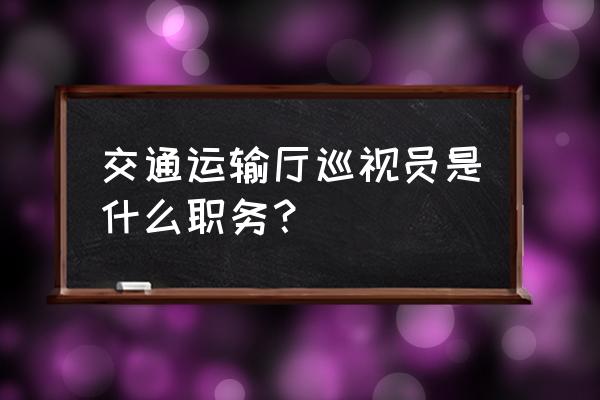 四川省交通运输厅巡视员 交通运输厅巡视员是什么职务？