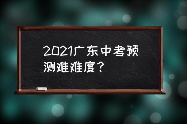 2021广东中考难度 2021广东中考预测难难度？