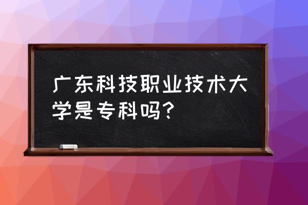 广东科技大专 广东科技职业技术大学是专科吗？