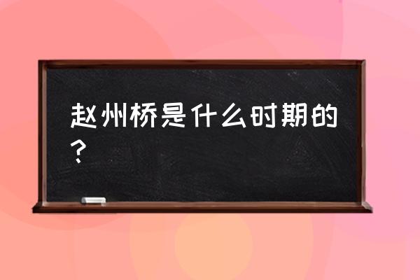 赵州桥的年代是多少 赵州桥是什么时期的？