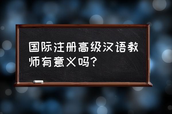 国际注册高级汉语教师 国际注册高级汉语教师有意义吗？