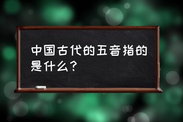 古代五音是什么 中国古代的五音指的是什么？