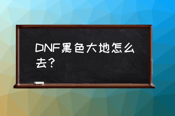 dnf黑色大地从哪里进 DNF黑色大地怎么去？
