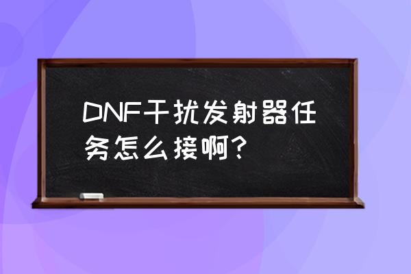 干扰发射器任务流程 DNF干扰发射器任务怎么接啊？