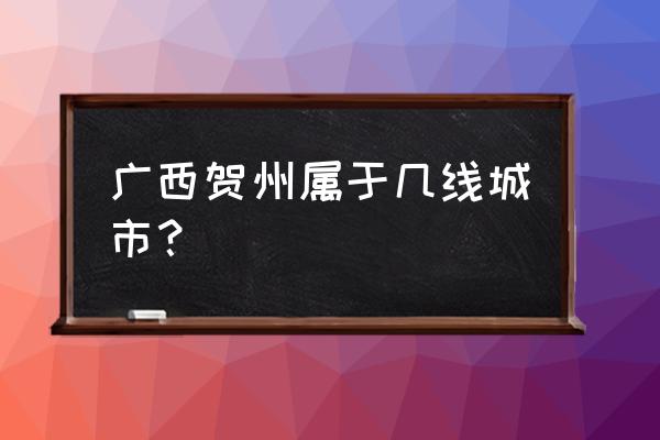 广西贺州是几线城市 广西贺州属于几线城市？