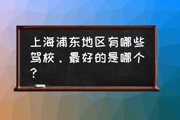 上海浦东驾校 上海浦东地区有哪些驾校。最好的是哪个？