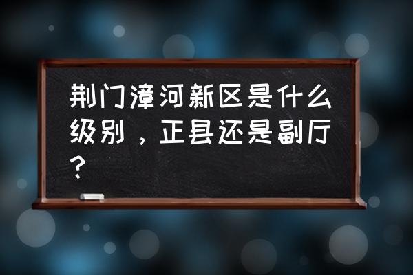 漳河新区管委会 荆门漳河新区是什么级别，正县还是副厅？