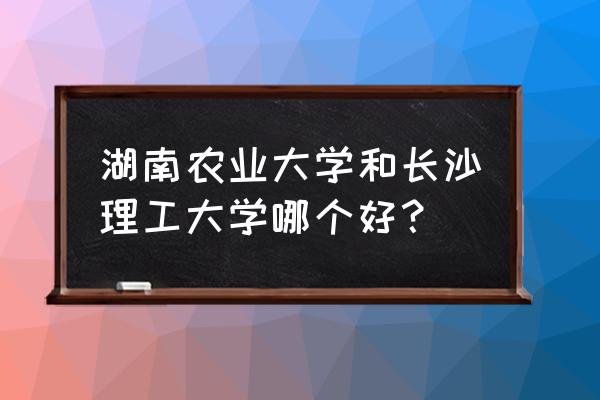 湖南农大vs长沙理工 湖南农业大学和长沙理工大学哪个好？