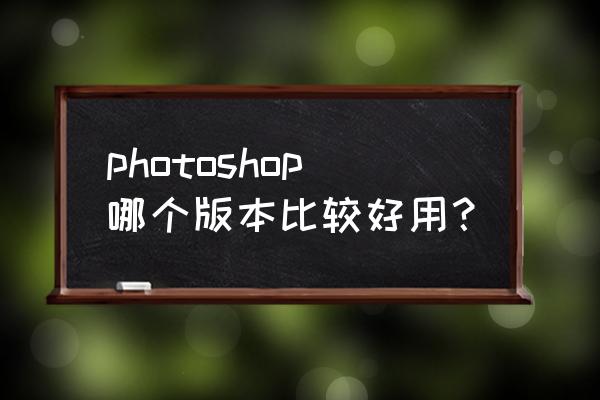 photoshop哪个版本最常用 photoshop哪个版本比较好用？