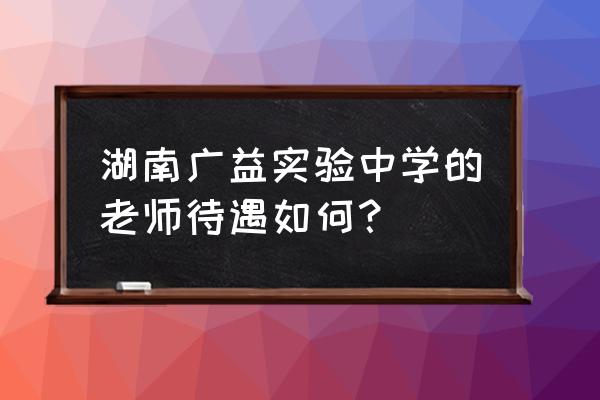 湖南广益实验中学教师待遇 湖南广益实验中学的老师待遇如何？