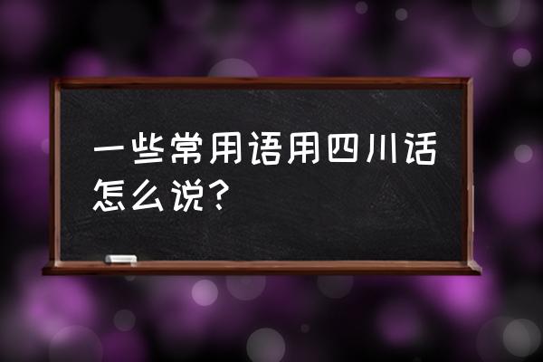 四川的方言常用语 一些常用语用四川话怎么说？