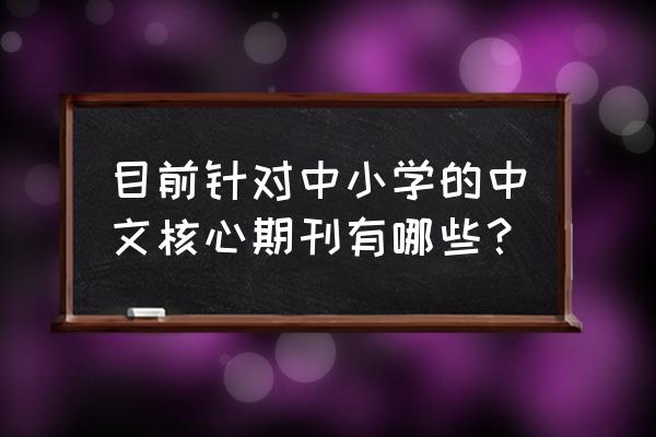 当代教育科学是核心吗 目前针对中小学的中文核心期刊有哪些？