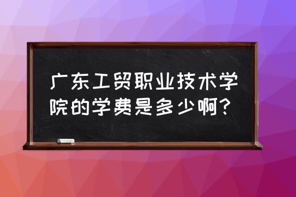 广东工贸学费 广东工贸职业技术学院的学费是多少啊？