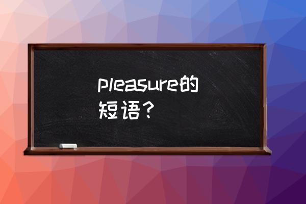 pleasure的短语 pleasure的短语？