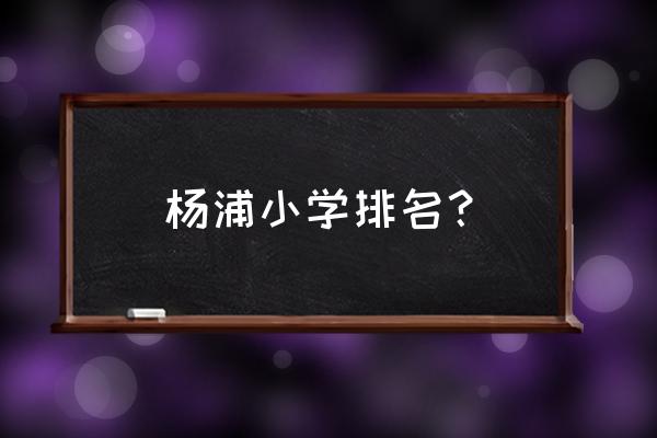 杨浦小学排名一览表 杨浦小学排名？