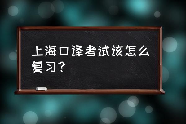 上海口译考试内容 上海口译考试该怎么复习？