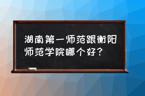 湖南师范和衡阳师范哪个好 湖南第一师范跟衡阳师范学院哪个好？