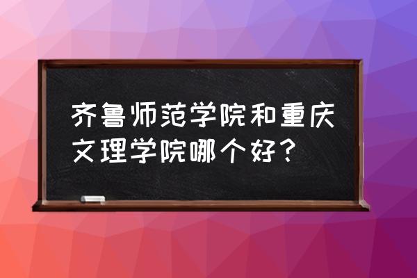 齐鲁师范全国排名 齐鲁师范学院和重庆文理学院哪个好？