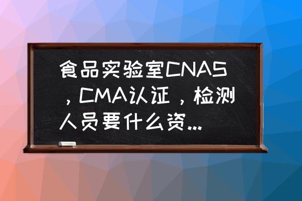 cma实验室资质认证需要哪些准备 食品实验室CNAS，CMA认证，检测人员要什么资格证件？