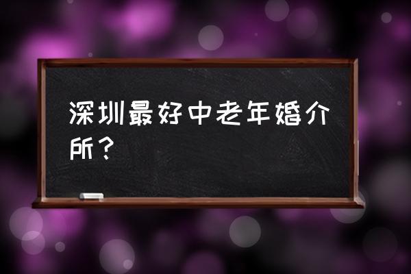 中老年婚介正规机构 深圳最好中老年婚介所？